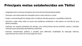 - Integração entre as diversas disciplinas do ensino formal (interdisciplinaridade)
- Promover uma visão ampla das interações entre o meio natural e o social
- Propor a conscientização da relação entre o modo de vida das pessoas e a qualidade ambiental
- Estimular a ação crítica sobre as causas dos problemas ambientais e não apenas na remissão de seus
efeitos imediatos
- Capacitar, em especial tomadores de decisão, com conhecimento técnico-científico, valores e atitudes
necessária para prevenção de problemas ambientais
- Estimular investimentos públicos e privados para diferentes modalidade de educação informal,
especialmente dos meios de comunicação de massa
Principais metas estabelecidas em Tbilisi
 