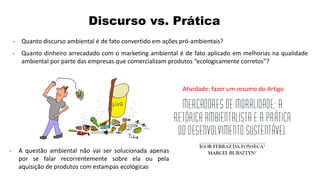Atividade: fazer um resumo do Artigo
Discurso vs. Prática
- Quanto discurso ambiental é de fato convertido em ações pró-ambientais?
- Quanto dinheiro arrecadado com o marketing ambiental é de fato aplicado em melhorias na qualidade
ambiental por parte das empresas que comercializam produtos “ecologicamente corretos”?
- A questão ambiental não vai ser solucionada apenas
por se falar recorrentemente sobre ela ou pela
aquisição de produtos com estampas ecológicas
 