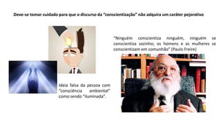 Deve-se tomar cuidado para que o discurso da “conscientização” não adquira um caráter pejorativo
“Ninguém conscientiza ninguém, ninguém se
conscientiza sozinho; os homens e as mulheres se
conscientizam em comunhão” (Paulo Freire)
Ideia falsa da pessoa com
“consciência ambiental”
como sendo “iluminada”.
 