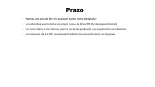 Prazo
- Apenas um aula de 2h (em qualquer curso, como Geografia)
- Uma disciplina a parte dentre do próprio cursos, de 60 ou 90h (Ex: Geologia Ambiental)
- Um curso inteiro a nível técnico, superior ou de pós-graduação, cuja carga horária varia bastante
- Um minicurso (de 4 a 10h) ou uma palestra dentro de um evento como um Congresso
 