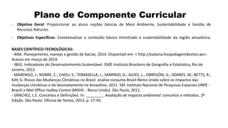 Plano de Componente Curricular
- Objetivo Geral: Proporcionar ao aluno noções básicas de Meio Ambiente, Sustentabilidade e Gestão de
Recursos Naturais.
- Objetivos Específicos: Contextualizar o conteúdo básico ministrado à sustentabilidade da região amazônica.
BASES CIENTÍFICO-TECNOLÓGICAS:
- ANA. Planejamento, manejo e gestão de bacias, 2014. Disponível em: < http://eadana.hospedagemdesites.ws>.
Acesso em março de 2014.
- IBGE. Indicadores do Desenvolvimento Sustentável. 350f. Instituto Brasileiro de Geografia e Estatística, Rio de
Janeiro, 2012.
- MARENGO, J.; NOBRE, C.; CHOU, S.; TOMASELLA, J.; SAMPAIO, G.; ALVES, L.; OBREGÓN, G.; SOARES, W.; BETTS, R.;
KAY, G. Riscos das Mudanças Climáticas no Brasil: análise conjunta Brasil-Reino Unido sobre os impactos das
mudanças climáticas e do desmatamento na Amazônia. 2011. 56f. Instituto Nacional de Pesquisas Espaciais (INPE -
Brasil) e Met Office Hadley Centre (MOHC - Reino Unido). São Paulo, 2011.
- SÁNCHEZ, L.E. Conceitos e Definições. In: ________. Avaliação de impacto ambiental: conceitos e métodos. 2ª
Edição. São Paulo: Oficina de Textos, 2013. p. 17-45.
 