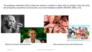 26/07/2016 Professor: Msc. Alex Santiago Nina 4
“Os problemas ambientais foram criados por homens e mulheres e deles virão as soluções. Estas não serão
obras de gênios, de políticos ou tecnocratas, mas sim de cidadãos e cidadãs” (REIGOTA, 2009, p. 19).
Políticos e cientistas são importantes Mas as pessoas comuns são fundamentais
 