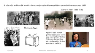 26/07/2016 Professor: Msc. Alex Santiago Nina 5
A educação ambiental é herdeira de um conjunto de debates políticos que se iniciaram nos anos 1960
Movimento Rippie
Algumas fotos tiveram
grande repercussão como
a da menina Phan Thi Kim
Phúc, com 9 anos. Hoje
ela é embaixadora da Boa
Vontade da UNESCO
Guerra do Vietnã (1955-1975)
 