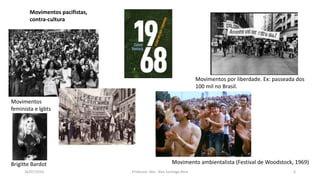 26/07/2016 Professor: Msc. Alex Santiago Nina 6
Movimentos
feminista e lgbts
Movimentos por liberdade. Ex: passeada dos
100 mil no Brasil.
Brigitte Bardot
Movimentos pacifistas,
contra-cultura
Movimento ambientalista (Festival de Woodstock, 1969)
 