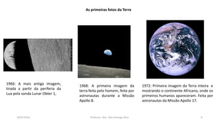 26/07/2016 Professor: Msc. Alex Santiago Nina 8
As primeiras fotos da Terra
1972: Primeira imagem da Terra inteira e
mostrando o continente Africano, onde os
primeiros humanos apareceram. Feita por
astronautas da Missão Apollo 17.
1966: A mais antiga imagem,
tirada a partir da periferia da
Lua pela sonda Lunar Obter 1,
1968: A primeira imagem da
terra feita pelo homem, feita por
astronautas durante a Missão
Apollo 8.
 