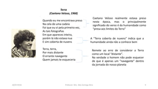 26/07/2016 Professor: Msc. Alex Santiago Nina 9
Terra
(Caetano Veloso, 1968)
Quando eu me encontrava preso
Na cela de uma cadeia
Foi que eu vi pela primeira vez,
As tais fotografias
Em que apareces inteira,
porém lá não estava nua
E sim coberta de nuvens
Terra, terra,
Por mais distante
O errante navegante
Quem jamais te esqueceria
Caetano Veloso realmente estava preso
nesta época, mas o principalmente
significado do verso é da humanidade como
“presa aos limites da Terra”
A “Terra coberta de nuvens” indica que a
humanidade ainda não a conhece bem
Remete ao erro de considerar a Terra
como um local “distante”.
Na verdade o homem não pode esquecer
de que é apenas um “navegante” dentro
da jornada do nosso planeta
 