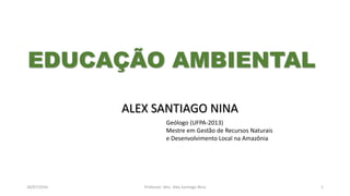 26/07/2016 Professor: Msc. Alex Santiago Nina 1
ALEX SANTIAGO NINA
Geólogo (UFPA-2013)
Mestre em Gestão de Recursos Naturais
e Desenvolvimento Local na Amazônia
EDUCAÇÃO AMBIENTAL
 