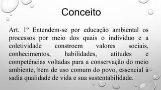 Art. 1º Entendem-se por educação ambiental os
processos por meio dos quais o individuo e a
coletividade constroem valores sociais,
conhecimentos, habilidades, atitudes e
competências voltadas para a conservação do meio
ambiente, bem de uso comum do povo, essencial à
sadia qualidade de vida e sua sustentabilidade.
Conceito
 