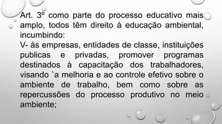 Art. 3º como parte do processo educativo mais
amplo, todos têm direito à educação ambiental,
incumbindo:
V- às empresas, entidades de classe, instituições
publicas e privadas, promover programas
destinados à capacitação dos trabalhadores,
visando `a melhoria e ao controle efetivo sobre o
ambiente de trabalho, bem como sobre as
repercussões do processo produtivo no meio
ambiente;
 