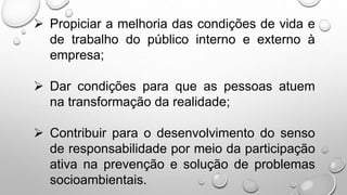  Propiciar a melhoria das condições de vida e
de trabalho do público interno e externo à
empresa;
 Dar condições para que as pessoas atuem
na transformação da realidade;
 Contribuir para o desenvolvimento do senso
de responsabilidade por meio da participação
ativa na prevenção e solução de problemas
socioambientais.
 