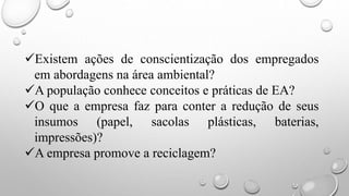 Existem ações de conscientização dos empregados
em abordagens na área ambiental?
A população conhece conceitos e práticas de EA?
O que a empresa faz para conter a redução de seus
insumos (papel, sacolas plásticas, baterias,
impressões)?
A empresa promove a reciclagem?
 