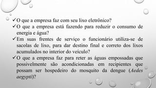 O que a empresa faz com seu lixo eletrônico?
O que a empresa está fazendo para reduzir o consumo de
energia e água?
Em suas frentes de serviço o funcionário utiliza-se de
sacolas de lixo, para dar destino final e correto dos lixos
acumulados no interior do veículo?
O que a empresa faz para reter as águas empossadas que
possivelmente são acondicionadas em recipientes que
possam ser hospedeiro do mosquito da dengue (Aedes
aegypti)?
 
