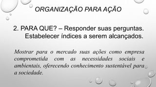 2. PARA QUE? – Responder suas perguntas.
Estabelecer índices a serem alcançados.
ORGANIZAÇÃO PARA AÇÃO
Mostrar para o mercado suas ações como empresa
comprometida com as necessidades sociais e
ambientais, oferecendo conhecimento sustentável para
a sociedade.
 