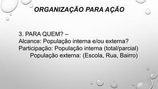 ORGANIZAÇÃO PARA AÇÃO
3. PARA QUEM? –
Alcance: População interna e/ou externa?
Participação: População interna (total/parcial)
População externa: (Escola, Rua, Bairro)
 