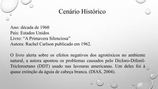 Cenário Histórico
Ano: década de 1960
País: Estados Unidos
Livro: “A Primavera Silenciosa”
Autora: Rachel Carlson publicado em 1962.
O livro alerta sobre os efeitos negativos dos agrotóxicos no ambiente
natural, a autora apontou os problemas causados pelo Dicloro-Difenil-
Tricloroetano (DDT) usado nas lavouras americanas. Um deles foi à
quase extinção da águia de cabeça branca. (DIAS, 2004).
 