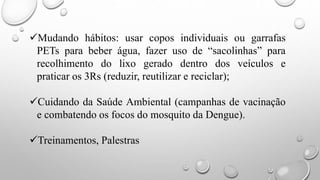 Mudando hábitos: usar copos individuais ou garrafas
PETs para beber água, fazer uso de “sacolinhas” para
recolhimento do lixo gerado dentro dos veículos e
praticar os 3Rs (reduzir, reutilizar e reciclar);
Cuidando da Saúde Ambiental (campanhas de vacinação
e combatendo os focos do mosquito da Dengue).
Treinamentos, Palestras
 