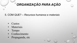 5. COM QUE? – Recursos humanos e materiais
ORGANIZAÇÃO PARA AÇÃO
• Custos
• Materiais
• Tempo
• Conhecimento
• Propaganda, etc
 