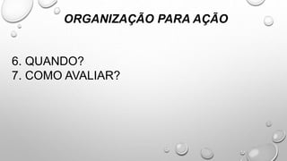 6. QUANDO?
7. COMO AVALIAR?
ORGANIZAÇÃO PARA AÇÃO
 
