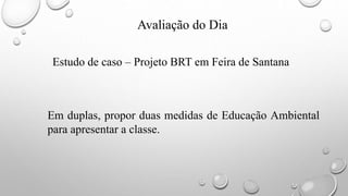Avaliação do Dia
Estudo de caso – Projeto BRT em Feira de Santana
Em duplas, propor duas medidas de Educação Ambiental
para apresentar a classe.
 