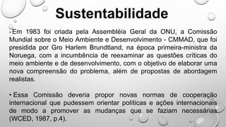 Sustentabilidade
• Em 1983 foi criada pela Assembléia Geral da ONU, a Comissão
Mundial sobre o Meio Ambiente e Desenvolvimento - CMMAD, que foi
presidida por Gro Harlem Brundtland, na época primeira-ministra da
Noruega, com a incumbência de reexaminar as questões críticas do
meio ambiente e de desenvolvimento, com o objetivo de elaborar uma
nova compreensão do problema, além de propostas de abordagem
realistas.
• Essa Comissão deveria propor novas normas de cooperação
internacional que pudessem orientar políticas e ações internacionais
de modo a promover as mudanças que se faziam necessárias
(WCED, 1987, p.4).
 