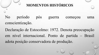 MOMENTOS HISTÓRICOS
No período pós guerra começou uma
conscientização.
Declaração de Estocolmo: 1972. Denota preocupação
em nível internacional. Ponto de partida – Brasil
adota posição conservadora de produção.
 