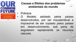 • Pobreza
• O Modelo adotado pelos países
desenvolvidos, por ser insustentável e
impossível de ser copiado pelos países
em desenvolvimento, sob pena de
esgotarem rapidamente os recursos
naturais.
Causas e Efeitos dos problemas
ambientais do mundo
 