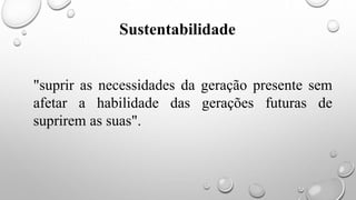 "suprir as necessidades da geração presente sem
afetar a habilidade das gerações futuras de
suprirem as suas".
Sustentabilidade
 