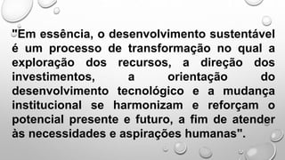 "Em essência, o desenvolvimento sustentável
é um processo de transformação no qual a
exploração dos recursos, a direção dos
investimentos, a orientação do
desenvolvimento tecnológico e a mudança
institucional se harmonizam e reforçam o
potencial presente e futuro, a fim de atender
às necessidades e aspirações humanas".
 