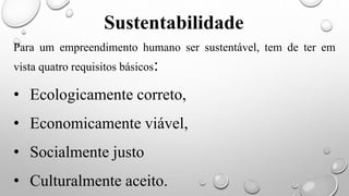 Para um empreendimento humano ser sustentável, tem de ter em
vista quatro requisitos básicos:
• Ecologicamente correto,
• Economicamente viável,
• Socialmente justo
• Culturalmente aceito.
Sustentabilidade
 
