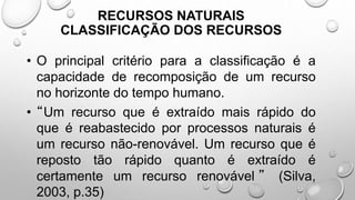 • O principal critério para a classificação é a
capacidade de recomposição de um recurso
no horizonte do tempo humano.
• “Um recurso que é extraído mais rápido do
que é reabastecido por processos naturais é
um recurso não-renovável. Um recurso que é
reposto tão rápido quanto é extraído é
certamente um recurso renovável ” (Silva,
2003, p.35)
RECURSOS NATURAIS
CLASSIFICAÇÃO DOS RECURSOS
 