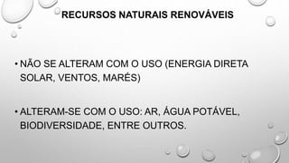 RECURSOS NATURAIS RENOVÁVEIS
• NÃO SE ALTERAM COM O USO (ENERGIA DIRETA
SOLAR, VENTOS, MARÉS)
• ALTERAM-SE COM O USO: AR, ÁGUA POTÁVEL,
BIODIVERSIDADE, ENTRE OUTROS.
 