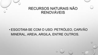 RECURSOS NATURAIS NÃO
RENOVÁVEIS
• ESGOTAM-SE COM O USO: PETRÓLEO, CARVÃO
MINERAL, AREIA, ARGILA, ENTRE OUTROS.
 