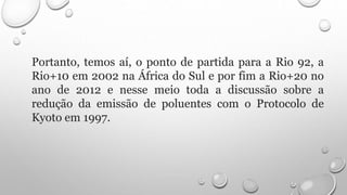 Portanto, temos aí, o ponto de partida para a Rio 92, a
Rio+10 em 2002 na África do Sul e por fim a Rio+20 no
ano de 2012 e nesse meio toda a discussão sobre a
redução da emissão de poluentes com o Protocolo de
Kyoto em 1997.
 