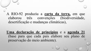 A RIO-92 produziu a carta da terra, em que
elaborou três convenções (biodiversidade,
desertificação e mudanças climáticas),
Uma declaração de princípios e a agenda 21
(base para que cada país elabore seu plano de
preservação do meio ambiente).
 