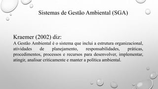 Sistemas de Gestão Ambiental (SGA)
Kraemer (2002) diz:
A Gestão Ambiental é o sistema que inclui a estrutura organizacional,
atividades de planejamento, responsabilidades, práticas,
procedimentos, processos e recursos para desenvolver, implementar,
atingir, analisar criticamente e manter a política ambiental.
 