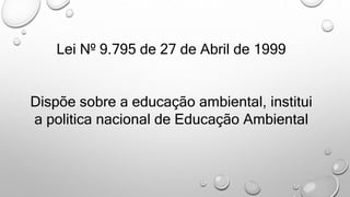 Lei Nº 9.795 de 27 de Abril de 1999
Dispõe sobre a educação ambiental, institui
a politica nacional de Educação Ambiental
 