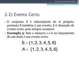 Noções de Cálculo de Probabilidades




2.2) Evento Certo
• O conjunto S é subconjunto de si próprio,
  portanto S também é um evento; S é chamado de
  evento certo, pois sempre acontece.
• Exemplo 5: Sair o número 1 a 6 no lançamento
  de um dado é um evento certo.

           S {1, 2, 3, 4, 5, 6}
           A {1, 2, 3, 4, 5, 6}
 