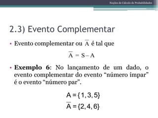 Noções de Cálculo de Probabilidades




2.3) Evento Complementar
• Evento complementar ou A é tal que
                    A = S–A

• Exemplo 6: No lançamento de um dado, o
  evento complementar do evento “número ímpar”
  é o evento “número par”.

                   A = { 1, 3, 5}
                   A = {2, 4, 6}
 