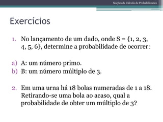 Noções de Cálculo de Probabilidades




Exercícios
1. No lançamento de um dado, onde S = {1, 2, 3,
   4, 5, 6}, determine a probabilidade de ocorrer:

a) A: um número primo.
b) B: um número múltiplo de 3.

2. Em uma urna há 18 bolas numeradas de 1 a 18.
   Retirando-se uma bola ao acaso, qual a
   probabilidade de obter um múltiplo de 3?
 