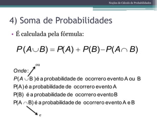 Noções de Cálculo de Probabilidades




4) Soma de Probabilidades
• É calculada pela fórmula:

 P ( A B)           P( A)      P(B) P( A                    B)
           ou
Onde :
P( A     B ) é a probabilidade de ocorrer o evento A ou B
P(A) é a probabilidade de ocorrer o evento A
P(B) é a probabilidade de ocorrer o evento B
P(A    B) é a probabilidade de ocorrer o evento A e B

             e
 