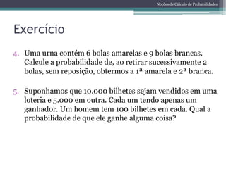 Noções de Cálculo de Probabilidades




Exercício
4. Uma urna contém 6 bolas amarelas e 9 bolas brancas.
   Calcule a probabilidade de, ao retirar sucessivamente 2
   bolas, sem reposição, obtermos a 1ª amarela e 2ª branca.

5. Suponhamos que 10.000 bilhetes sejam vendidos em uma
   loteria e 5.000 em outra. Cada um tendo apenas um
   ganhador. Um homem tem 100 bilhetes em cada. Qual a
   probabilidade de que ele ganhe alguma coisa?
 