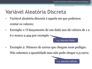 Variáveis aleatórias e distribuição de probabilidades




Variável Aleatória Discreta
•   Variável aleatória discreta é aquela em que podemos
    contar os valores;
•   Exemplo 1: O lançamento de um dado nos dá valores de 1 a
    6 e nunca 2,444 por exemplo
                                       v.a. discreta finita


•   Exemplo 2: Número de carros que chegam num pedágio.
    Não sabemos a quantidade mas não pode chegar 0,5 carro.

                                        v.a. discreta infinita
 