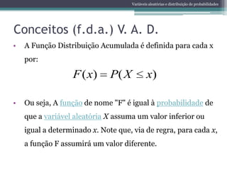 Variáveis aleatórias e distribuição de probabilidades




Conceitos (f.d.a.) V. A. D.
•   A Função Distribuição Acumulada é definida para cada x
    por:

                  F ( x)      P( X           x)

•   Ou seja, A função de nome "F" é igual à probabilidade de
    que a variável aleatória X assuma um valor inferior ou
    igual a determinado x. Note que, via de regra, para cada x,
    a função F assumirá um valor diferente.
 