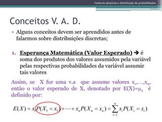 Variáveis aleatórias e distribuição de probabilidades




Conceitos V. A. D.
• Alguns conceitos devem ser aprendidos antes de
  falarmos sobre distribuições discretas;

1. Esperança Matemática (Valor Esperado)  é
   soma dos produtos dos valores assumidos pela variável
   pelas respectivas probabilidades da variável assumir
   tais valores
Assim, se X for uma v.a que assume valores x1, ,xn,
então o valor esperado de X, denotado por E(X)= x é
definido por:
                                                        n
E( X )   x1P( X 1   x1 )  xn P( X n       xn )              xi P( X i         xi )
                                                       i 1
 