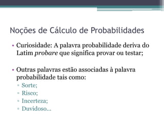 Noções de Cálculo de Probabilidades
• Curiosidade: A palavra probabilidade deriva do
  Latim probare que significa provar ou testar;

• Outras palavras estão associadas à palavra
  probabilidade tais como:
 ▫   Sorte;
 ▫   Risco;
 ▫   Incerteza;
 ▫   Duvidoso...
 