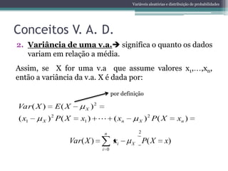 Variáveis aleatórias e distribuição de probabilidades




Conceitos V. A. D.
2. Variância de uma v.a. significa o quanto os dados
   variam em relação a média.
Assim, se X for uma v.a que assume valores x1,                                      ,xn,
então a variância da v.a. X é dada por:

                                   por definição

Var ( X )   E( X      X )2
( x1    X ) 2 P( X   x1 )  ( xn               X ) 2 P( X             xn )
                             n                 2

                 Var( X )           xi     X       P( X       x)
                             i 0
 