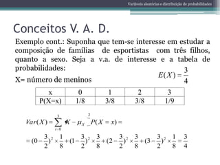 Variáveis aleatórias e distribuição de probabilidades




Conceitos V. A. D.
Exemplo cont.: Suponha que tem-se interesse em estudar a
composição de famílias de esportistas com três filhos,
quanto a sexo. Seja a v.a. de interesse e a tabela de
probabilidades:                                 3
                                                                     E( X )
X= número de meninos                                                                 4
             x            0                1           2                  3
          P(X=x)         1/8              3/8         3/8                1/9
                3              2

   Var ( X )         X     X       P( X    x)
               i 0

           3 2 1    3 2 3                       3 2 3    3 2 1                       3
     (0      )   (1   )   (2                      )   (3   )
           2   8    2   8                       2   8    2   8                       4
 