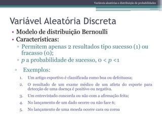 Variáveis aleatórias e distribuição de probabilidades




Variável Aleatória Discreta
• Modelo de distribuição Bernoulli
• Características:
     ▫ Permitem apenas 2 resultados tipo sucesso (1) ou
       fracasso (0);
     ▫ p a probabilidade de sucesso, 0 < p <1
 ▫        Exemplos:
     1.    Um artigo esportivo é classificada como boa ou defeituosa;
     2.    O resultado de um exame médico de um atleta do esporte para
           detecção de uma doença é positivo ou negativa.
     3.    Um entrevistado concorda ou não com a afirmação feita;
     4.    No lançamento de um dado ocorre ou não face 6;
     5.    No lançamento de uma moeda ocorre cara ou coroa
 