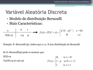 Variáveis aleatórias e distribuição de probabilidades




  Variável Aleatória Discreta
   • Modelo de distribuição Bernoulli
   • Mais Características:
    x            0     1                                        p x (1 p)1 x ; x 0,1
                                    f ( x)   P( X     x)
  P(X=x)         1-p    p                                             0;        c.c


Notação: X~Bernoulli (p), indica que a v.a. X tem distribuição de Bernoulli.


Se X~Bernoulli(p) pode-se mostrar que:
E(X)=p                                                   0,         se x      0
Var(X)=p-p2=p(1-p)                           F ( x)      1 p se 0 x 1
                                                         1   se x 1
 