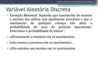 Variáveis aleatórias e distribuição de probabilidades




Variável Aleatória Discreta
• Exemplo Binomial: Suponha que nascimento de menino
  e menina dos atletas seja igualmente prováveis e que o
  nascimento de qualquer criança não afeta a
  probabilidade do sexo do próximo nascimento.
  Determine a probabilidade de nascer :
• a)Exatamente 4 meninos em 10 nascimentos.
• b)Ao menos 4 meninos em 10 nascimentos .
• c)No máximo um menino em 10 nascimentos.
 